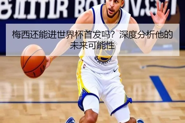 梅西还能进世界杯首发吗？深度分析他的未来可能性